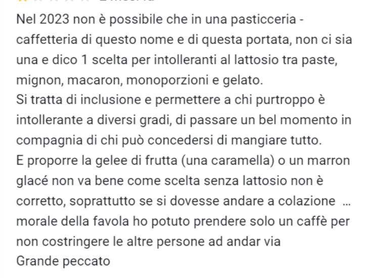 Nel 2023 non è possibile che in una pasticceria - caffetteria di questo nome e di questa portata, non ci sia una e dico 1 scelta per intolleranti al lattosio tra paste, mignon, macaron, monoporzioni e gelato.Si tratta di inclusione e permettere a chi purtroppo è intollerante a diversi gradi, di passare un bel momento in compagnia di chi può concedersi di mangiare tutto. E proporre la gelee di frutta (una caramella) o un marron glacé non va bene come scelta senza lattosio non è corretto, soprattutto se si dovesse andare a colazione … morale della favola ho potuto prendere solo un caffè per non costringere le altre persone ad andar via Grande peccato