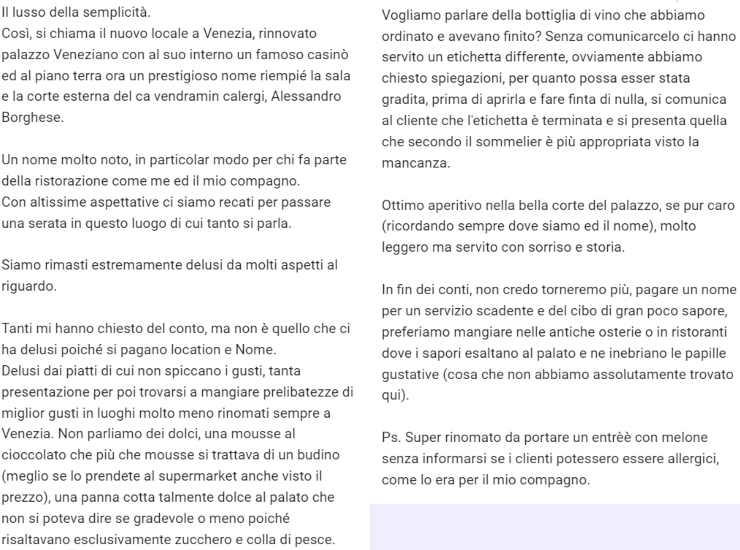 La recensione negativa per Il lusso della semplicità: Il lusso della semplicità.Così, si chiama il nuovo locale a Venezia, rinnovato palazzo Veneziano con al suo interno un famoso casinò ed al piano terra ora un prestigioso nome riempié la sala e la corte esterna del ca vendramin calergi, Alessandro Borghese. Un nome molto noto, in particolar modo per chi fa parte della ristorazione come me ed il mio compagno. Con altissime aspettative ci siamo recati per passare una serata in questo luogo di cui tanto si parla. Siamo rimasti estremamente delusi da molti aspetti al riguardo. Tanti mi hanno chiesto del conto, ma non è quello che ci ha delusi poiché si pagano location e Nome. Delusi dai piatti di cui non spiccano i gusti, tanta presentazione per poi trovarsi a mangiare prelibatezze di miglior gusti in luoghi molto meno rinomati sempre a Venezia. Non parliamo dei dolci, una mousse al cioccolato che più che mousse si trattava di un budino (meglio se lo prendete al supermarket anche visto il prezzo), una panna cotta talmente dolce al palato che non si poteva dire se gradevole o meno poiché risaltavano esclusivamente zucchero e colla di pesce. Vogliamo parlare della bottiglia di vino che abbiamo ordinato e avevano finito? Senza comunicarcelo ci hanno servito un etichetta differente, ovviamente abbiamo chiesto spiegazioni, per quanto possa esser stata gradita, prima di aprirla e fare finta di nulla, si comunica al cliente che l'etichetta è terminata e si presenta quella che secondo il sommelier è più appropriata visto la mancanza. Ottimo aperitivo nella bella corte del palazzo, se pur caro (ricordando sempre dove siamo ed il nome), molto leggero ma servito con sorriso e storia. In fin dei conti, non credo torneremo più, pagare un nome per un servizio scadente e del cibo di gran poco sapore, preferiamo mangiare nelle antiche osterie o in ristoranti dove i sapori esaltano al palato e ne inebriano le papille gustative (cosa che non abbiamo assolutamente trovato qui). Ps. Super rinomato da portare un entrèè con melone senza informarsi se i clienti potessero essere allergici, come lo era per il mio compagno.